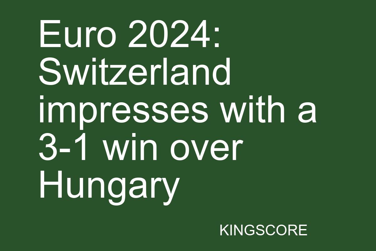 Euro 2024: Switzerland impresses with a 3-1 win over Hungary - Kingscore