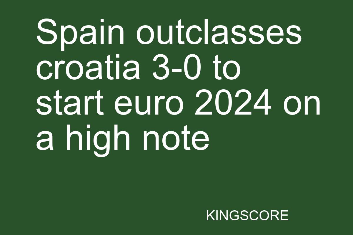 Spain outclasses croatia 3-0 to start euro 2024 on a high note - Kingscore